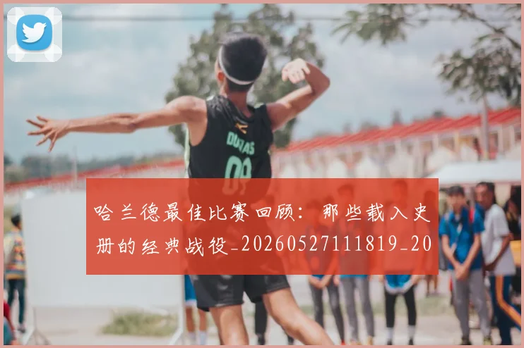 哈兰德最佳比赛回顾:那些载入史册的经典战役_20260527111819_20260707012822