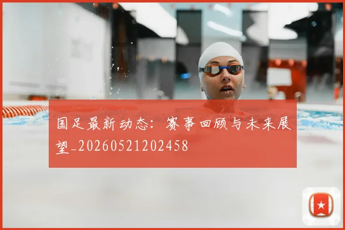 国足最新动态：赛事回顾与未来展望_20260521202458
