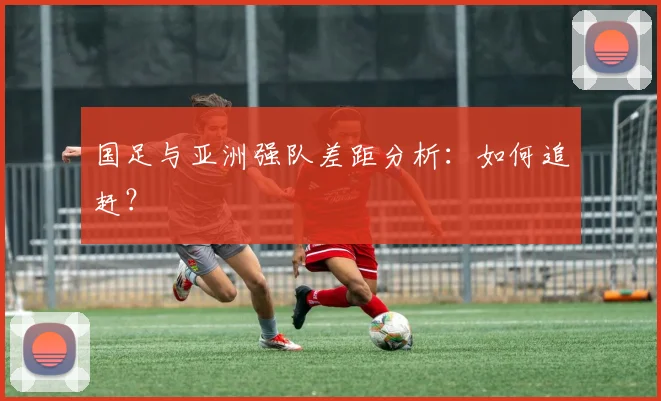 国足与亚洲强队差距分析：如何追赶？