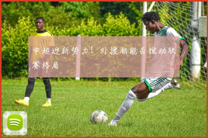 中超迎新势力！外援潮能否搅动联赛格局
