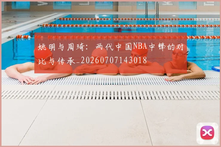 姚明与周琦：两代中国NBA中锋的对比与传承_20260707143018
