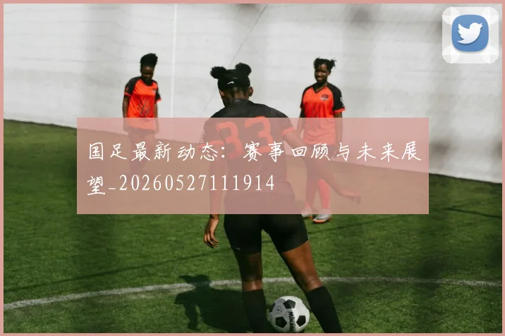 国足最新动态：赛事回顾与未来展望_20260527111914