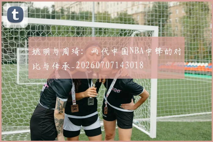 姚明与周琦：两代中国NBA中锋的对比与传承_20260707143018