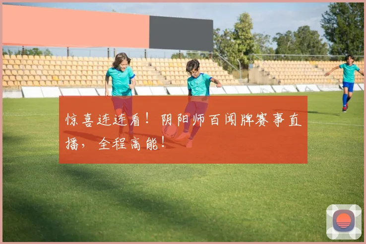 惊喜连连看！阴阳师百闻牌赛事直播，全程高能！