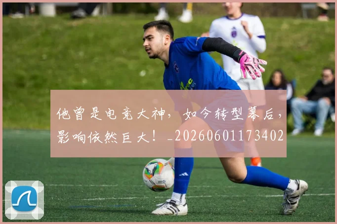 他曾是电竞大神，如今转型幕后，影响依然巨大！_20260601173402