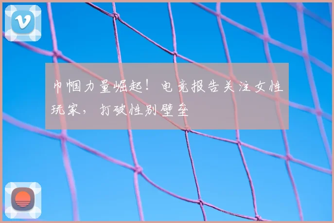 巾帼力量崛起！电竞报告关注女性玩家，打破性别壁垒