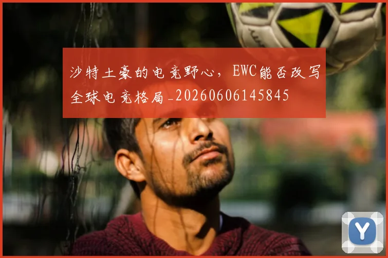 沙特土豪的电竞野心，EWC能否改写全球电竞格局_20260606145845