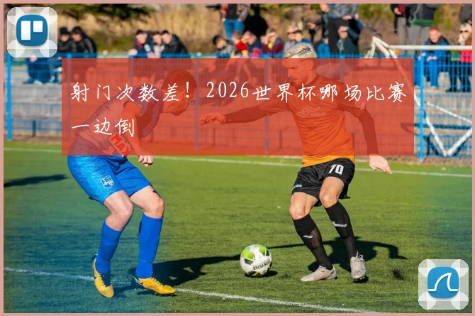 射门次数差！2026世界杯哪场比赛一边倒