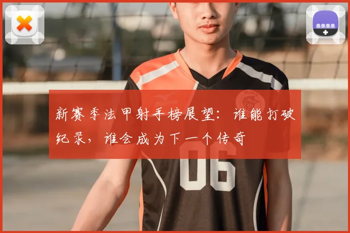 新赛季法甲射手榜展望：谁能打破纪录，谁会成为下一个传奇