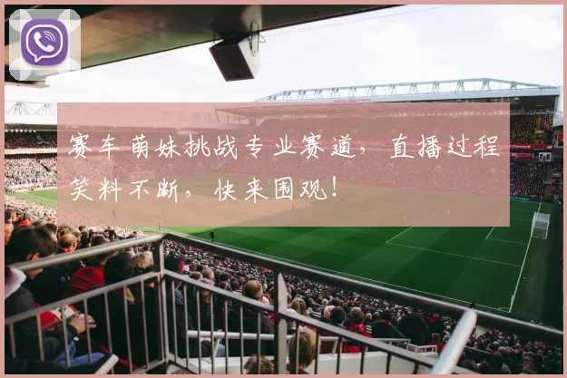 赛车萌妹挑战专业赛道,直播过程笑料不断,快来围观!