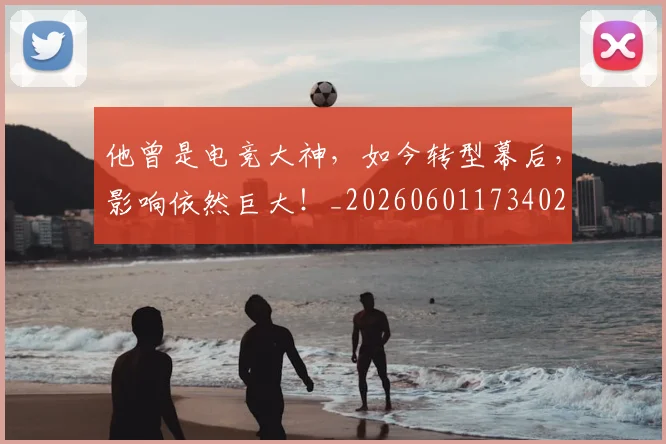 他曾是电竞大神，如今转型幕后，影响依然巨大！_20260601173402