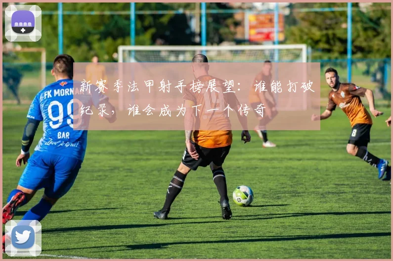 新赛季法甲射手榜展望：谁能打破纪录，谁会成为下一个传奇