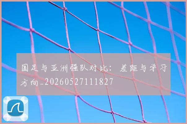 国足与亚洲强队对比:差距与学习方向_20260527111827