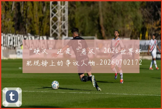 “硬汉”还是“恶汉”2026世界杯犯规榜上的争议人物_20260702172858