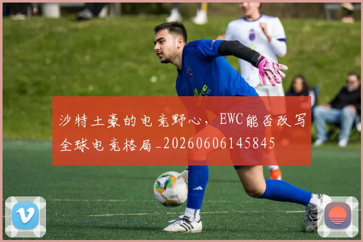 沙特土豪的电竞野心，EWC能否改写全球电竞格局_20260606145845